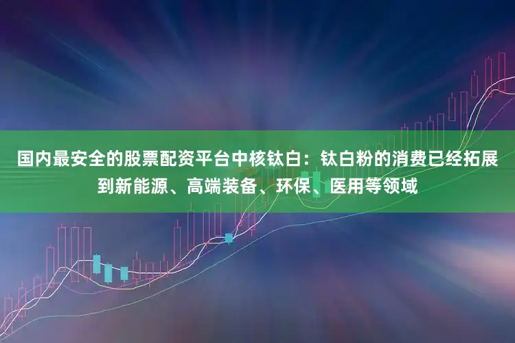 国内最安全的股票配资平台中核钛白：钛白粉的消费已经拓展到新能源、高端装备、环保、医用等领域