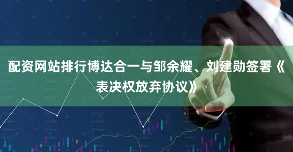 配资网站排行博达合一与邹余耀、刘建勋签署《表决权放弃协议》